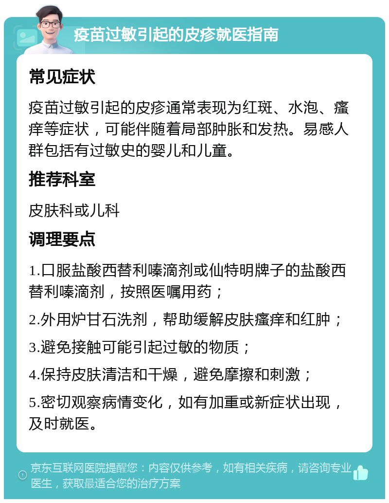 疫苗过敏引起的皮疹就医指南 常见症状 疫苗过敏引起的皮疹通常表现为红斑、水泡、瘙痒等症状，可能伴随着局部肿胀和发热。易感人群包括有过敏史的婴儿和儿童。 推荐科室 皮肤科或儿科 调理要点 1.口服盐酸西替利嗪滴剂或仙特明牌子的盐酸西替利嗪滴剂，按照医嘱用药； 2.外用炉甘石洗剂，帮助缓解皮肤瘙痒和红肿； 3.避免接触可能引起过敏的物质； 4.保持皮肤清洁和干燥，避免摩擦和刺激； 5.密切观察病情变化，如有加重或新症状出现，及时就医。