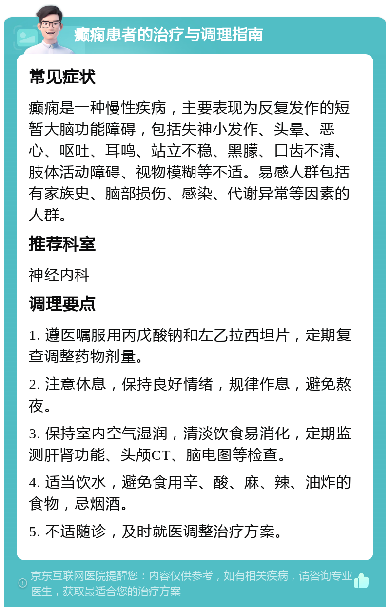 癫痫患者的治疗与调理指南 常见症状 癫痫是一种慢性疾病，主要表现为反复发作的短暂大脑功能障碍，包括失神小发作、头晕、恶心、呕吐、耳鸣、站立不稳、黑朦、口齿不清、肢体活动障碍、视物模糊等不适。易感人群包括有家族史、脑部损伤、感染、代谢异常等因素的人群。 推荐科室 神经内科 调理要点 1. 遵医嘱服用丙戊酸钠和左乙拉西坦片，定期复查调整药物剂量。 2. 注意休息，保持良好情绪，规律作息，避免熬夜。 3. 保持室内空气湿润，清淡饮食易消化，定期监测肝肾功能、头颅CT、脑电图等检查。 4. 适当饮水，避免食用辛、酸、麻、辣、油炸的食物，忌烟酒。 5. 不适随诊，及时就医调整治疗方案。