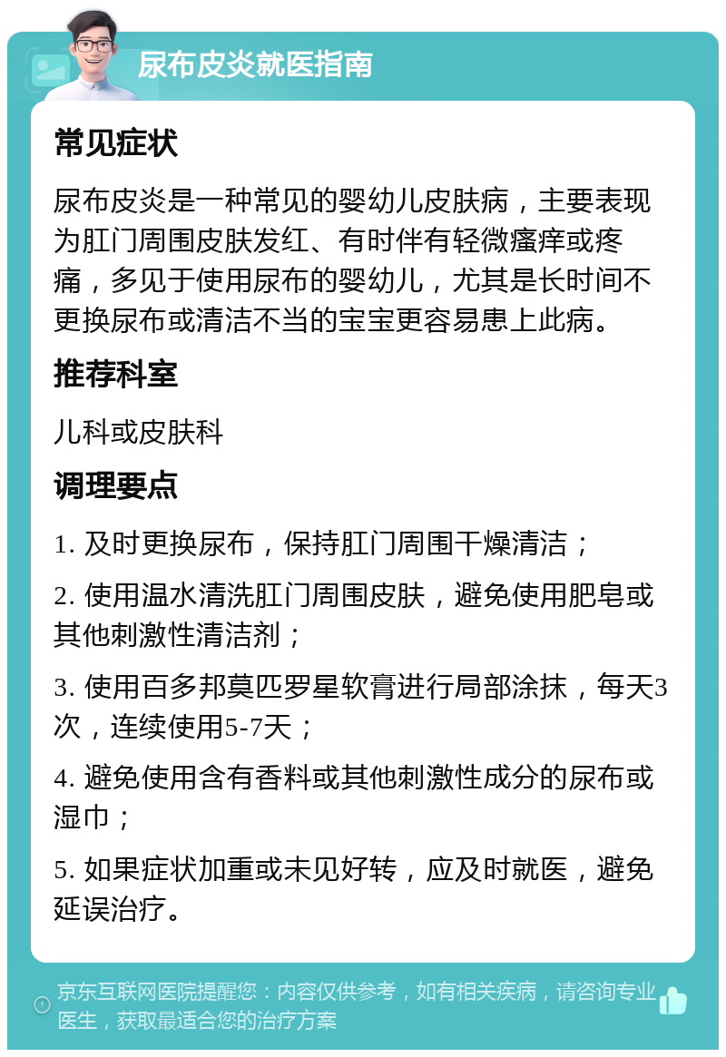 尿布皮炎就医指南 常见症状 尿布皮炎是一种常见的婴幼儿皮肤病，主要表现为肛门周围皮肤发红、有时伴有轻微瘙痒或疼痛，多见于使用尿布的婴幼儿，尤其是长时间不更换尿布或清洁不当的宝宝更容易患上此病。 推荐科室 儿科或皮肤科 调理要点 1. 及时更换尿布，保持肛门周围干燥清洁； 2. 使用温水清洗肛门周围皮肤，避免使用肥皂或其他刺激性清洁剂； 3. 使用百多邦莫匹罗星软膏进行局部涂抹，每天3次，连续使用5-7天； 4. 避免使用含有香料或其他刺激性成分的尿布或湿巾； 5. 如果症状加重或未见好转，应及时就医，避免延误治疗。