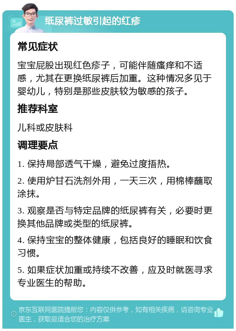 纸尿裤过敏引起的红疹 常见症状 宝宝屁股出现红色疹子，可能伴随瘙痒和不适感，尤其在更换纸尿裤后加重。这种情况多见于婴幼儿，特别是那些皮肤较为敏感的孩子。 推荐科室 儿科或皮肤科 调理要点 1. 保持局部透气干燥，避免过度捂热。 2. 使用炉甘石洗剂外用，一天三次，用棉棒蘸取涂抹。 3. 观察是否与特定品牌的纸尿裤有关，必要时更换其他品牌或类型的纸尿裤。 4. 保持宝宝的整体健康，包括良好的睡眠和饮食习惯。 5. 如果症状加重或持续不改善，应及时就医寻求专业医生的帮助。