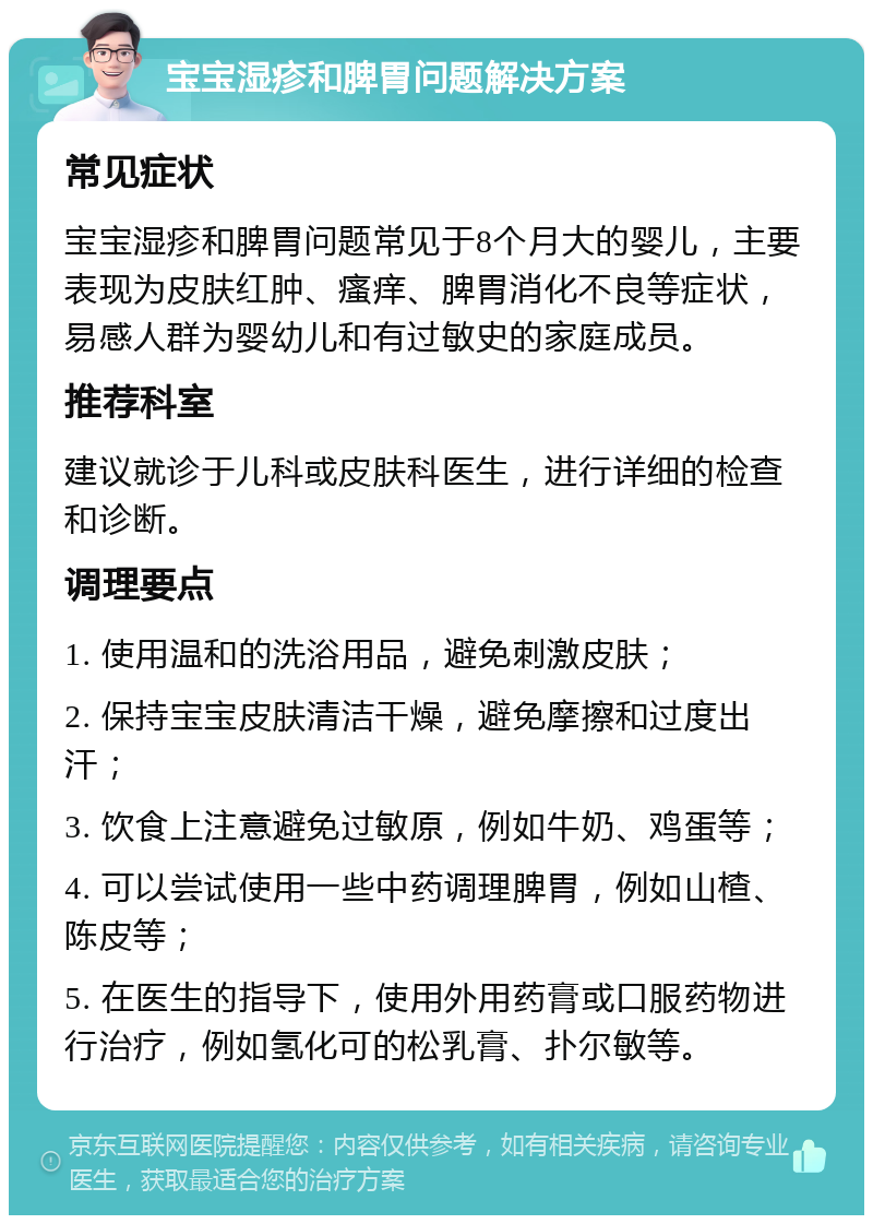 宝宝湿疹和脾胃问题解决方案 常见症状 宝宝湿疹和脾胃问题常见于8个月大的婴儿，主要表现为皮肤红肿、瘙痒、脾胃消化不良等症状，易感人群为婴幼儿和有过敏史的家庭成员。 推荐科室 建议就诊于儿科或皮肤科医生，进行详细的检查和诊断。 调理要点 1. 使用温和的洗浴用品，避免刺激皮肤； 2. 保持宝宝皮肤清洁干燥，避免摩擦和过度出汗； 3. 饮食上注意避免过敏原，例如牛奶、鸡蛋等； 4. 可以尝试使用一些中药调理脾胃，例如山楂、陈皮等； 5. 在医生的指导下，使用外用药膏或口服药物进行治疗，例如氢化可的松乳膏、扑尔敏等。