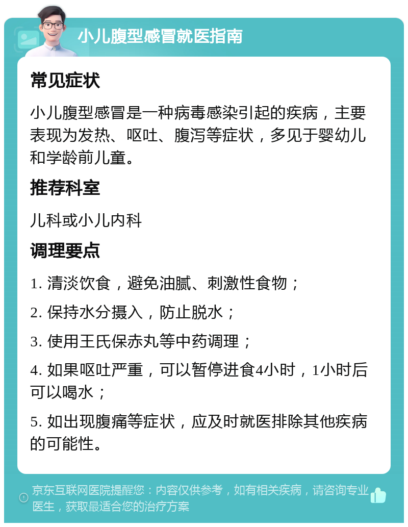 小儿腹型感冒就医指南 常见症状 小儿腹型感冒是一种病毒感染引起的疾病，主要表现为发热、呕吐、腹泻等症状，多见于婴幼儿和学龄前儿童。 推荐科室 儿科或小儿内科 调理要点 1. 清淡饮食，避免油腻、刺激性食物； 2. 保持水分摄入，防止脱水； 3. 使用王氏保赤丸等中药调理； 4. 如果呕吐严重，可以暂停进食4小时，1小时后可以喝水； 5. 如出现腹痛等症状，应及时就医排除其他疾病的可能性。