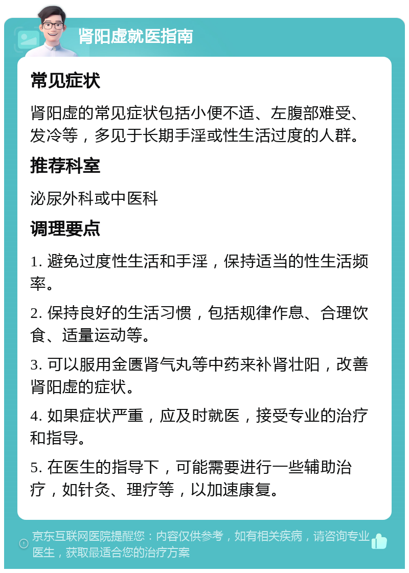 肾阳虚就医指南 常见症状 肾阳虚的常见症状包括小便不适、左腹部难受、发冷等，多见于长期手淫或性生活过度的人群。 推荐科室 泌尿外科或中医科 调理要点 1. 避免过度性生活和手淫，保持适当的性生活频率。 2. 保持良好的生活习惯，包括规律作息、合理饮食、适量运动等。 3. 可以服用金匮肾气丸等中药来补肾壮阳，改善肾阳虚的症状。 4. 如果症状严重，应及时就医，接受专业的治疗和指导。 5. 在医生的指导下，可能需要进行一些辅助治疗，如针灸、理疗等，以加速康复。