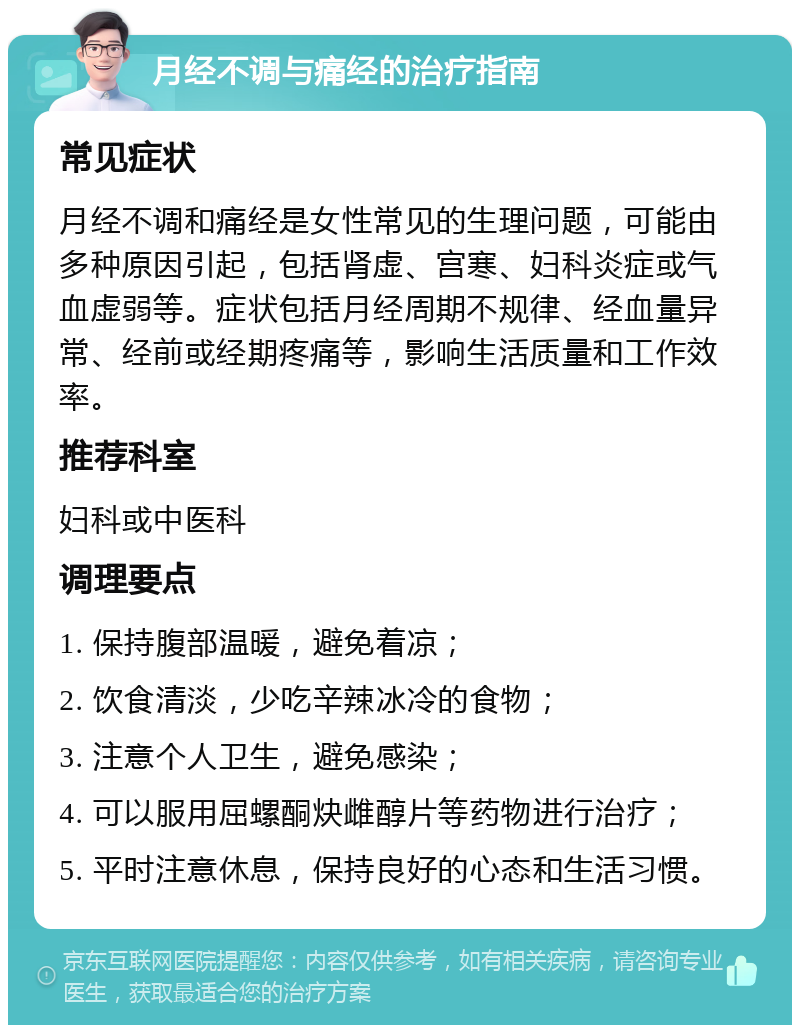 月经不调与痛经的治疗指南 常见症状 月经不调和痛经是女性常见的生理问题，可能由多种原因引起，包括肾虚、宫寒、妇科炎症或气血虚弱等。症状包括月经周期不规律、经血量异常、经前或经期疼痛等，影响生活质量和工作效率。 推荐科室 妇科或中医科 调理要点 1. 保持腹部温暖，避免着凉； 2. 饮食清淡，少吃辛辣冰冷的食物； 3. 注意个人卫生，避免感染； 4. 可以服用屈螺酮炔雌醇片等药物进行治疗； 5. 平时注意休息，保持良好的心态和生活习惯。