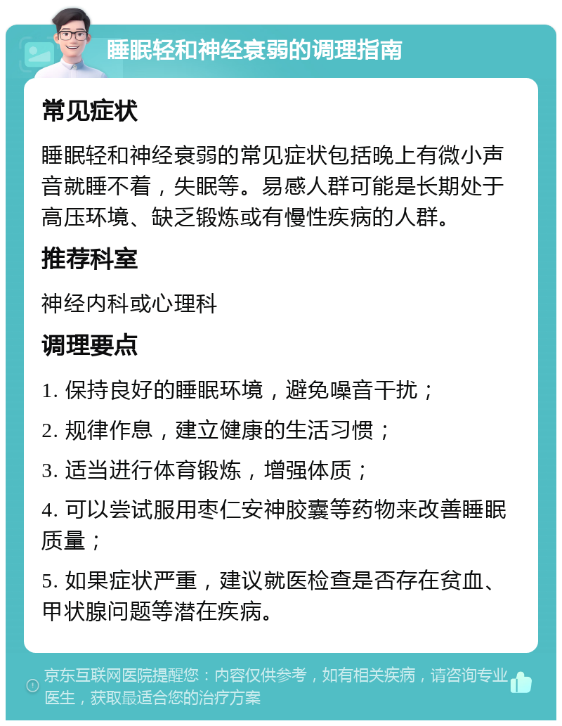 睡眠轻和神经衰弱的调理指南 常见症状 睡眠轻和神经衰弱的常见症状包括晚上有微小声音就睡不着，失眠等。易感人群可能是长期处于高压环境、缺乏锻炼或有慢性疾病的人群。 推荐科室 神经内科或心理科 调理要点 1. 保持良好的睡眠环境，避免噪音干扰； 2. 规律作息，建立健康的生活习惯； 3. 适当进行体育锻炼，增强体质； 4. 可以尝试服用枣仁安神胶囊等药物来改善睡眠质量； 5. 如果症状严重，建议就医检查是否存在贫血、甲状腺问题等潜在疾病。