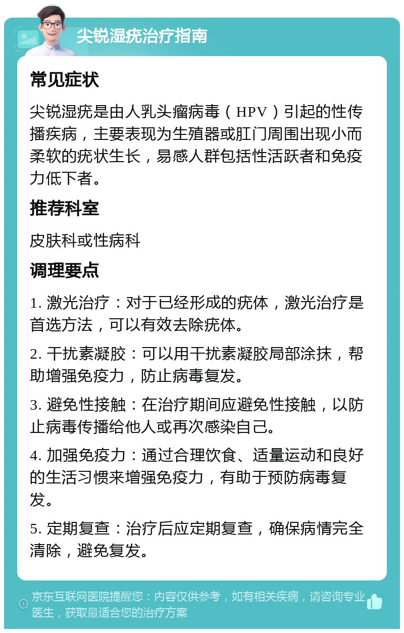 尖锐湿疣治疗指南 常见症状 尖锐湿疣是由人乳头瘤病毒（HPV）引起的性传播疾病，主要表现为生殖器或肛门周围出现小而柔软的疣状生长，易感人群包括性活跃者和免疫力低下者。 推荐科室 皮肤科或性病科 调理要点 1. 激光治疗：对于已经形成的疣体，激光治疗是首选方法，可以有效去除疣体。 2. 干扰素凝胶：可以用干扰素凝胶局部涂抹，帮助增强免疫力，防止病毒复发。 3. 避免性接触：在治疗期间应避免性接触，以防止病毒传播给他人或再次感染自己。 4. 加强免疫力：通过合理饮食、适量运动和良好的生活习惯来增强免疫力，有助于预防病毒复发。 5. 定期复查：治疗后应定期复查，确保病情完全清除，避免复发。