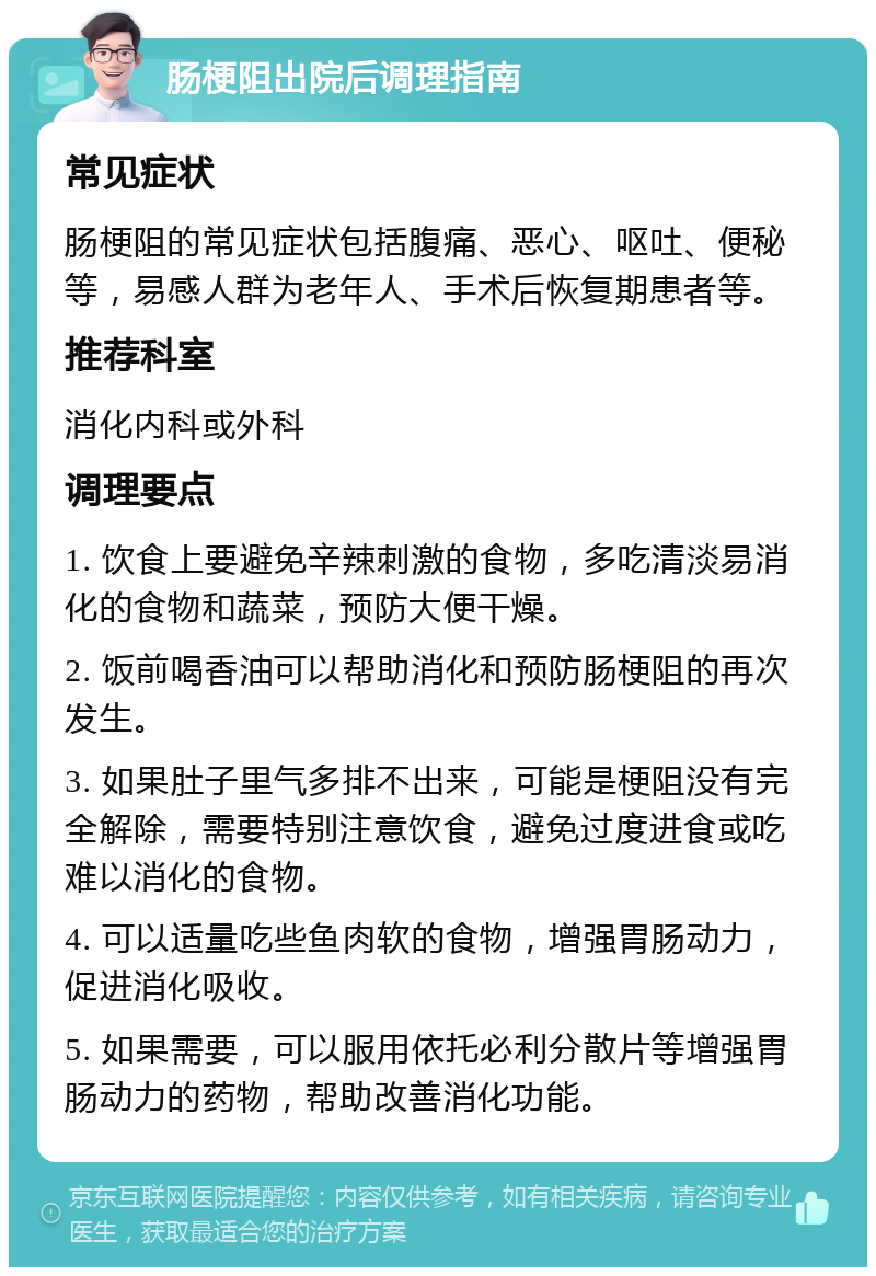 肠梗阻出院后调理指南 常见症状 肠梗阻的常见症状包括腹痛、恶心、呕吐、便秘等，易感人群为老年人、手术后恢复期患者等。 推荐科室 消化内科或外科 调理要点 1. 饮食上要避免辛辣刺激的食物，多吃清淡易消化的食物和蔬菜，预防大便干燥。 2. 饭前喝香油可以帮助消化和预防肠梗阻的再次发生。 3. 如果肚子里气多排不出来，可能是梗阻没有完全解除，需要特别注意饮食，避免过度进食或吃难以消化的食物。 4. 可以适量吃些鱼肉软的食物，增强胃肠动力，促进消化吸收。 5. 如果需要，可以服用依托必利分散片等增强胃肠动力的药物，帮助改善消化功能。