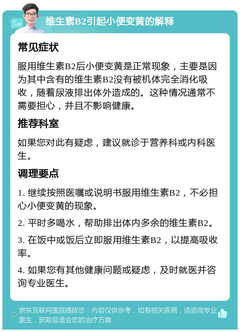 维生素B2引起小便变黄的解释 常见症状 服用维生素B2后小便变黄是正常现象，主要是因为其中含有的维生素B2没有被机体完全消化吸收，随着尿液排出体外造成的。这种情况通常不需要担心，并且不影响健康。 推荐科室 如果您对此有疑虑，建议就诊于营养科或内科医生。 调理要点 1. 继续按照医嘱或说明书服用维生素B2，不必担心小便变黄的现象。 2. 平时多喝水，帮助排出体内多余的维生素B2。 3. 在饭中或饭后立即服用维生素B2，以提高吸收率。 4. 如果您有其他健康问题或疑虑，及时就医并咨询专业医生。