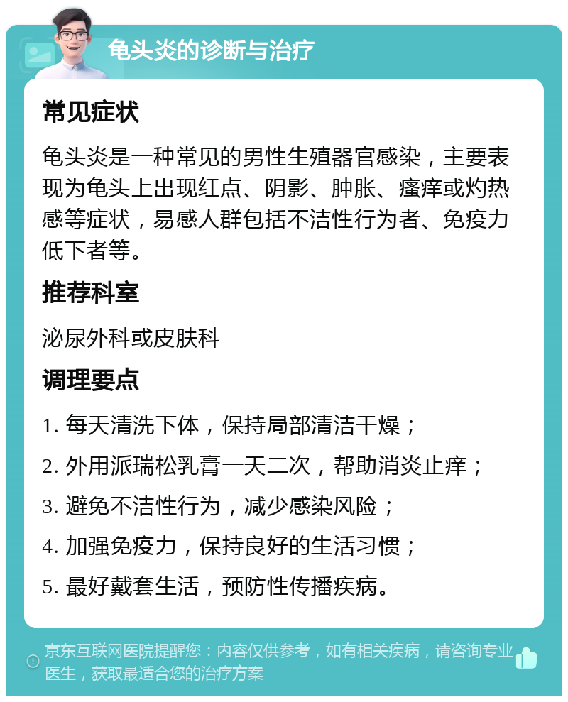 龟头炎的诊断与治疗 常见症状 龟头炎是一种常见的男性生殖器官感染，主要表现为龟头上出现红点、阴影、肿胀、瘙痒或灼热感等症状，易感人群包括不洁性行为者、免疫力低下者等。 推荐科室 泌尿外科或皮肤科 调理要点 1. 每天清洗下体，保持局部清洁干燥； 2. 外用派瑞松乳膏一天二次，帮助消炎止痒； 3. 避免不洁性行为，减少感染风险； 4. 加强免疫力，保持良好的生活习惯； 5. 最好戴套生活，预防性传播疾病。