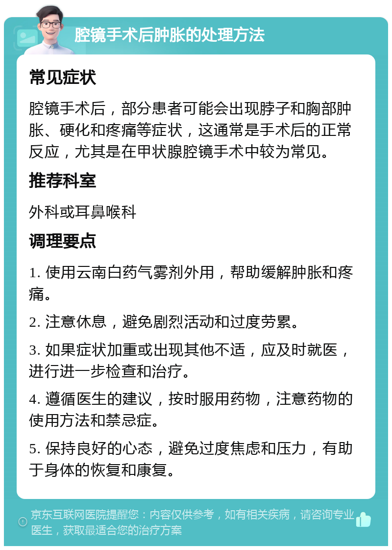 腔镜手术后肿胀的处理方法 常见症状 腔镜手术后，部分患者可能会出现脖子和胸部肿胀、硬化和疼痛等症状，这通常是手术后的正常反应，尤其是在甲状腺腔镜手术中较为常见。 推荐科室 外科或耳鼻喉科 调理要点 1. 使用云南白药气雾剂外用，帮助缓解肿胀和疼痛。 2. 注意休息，避免剧烈活动和过度劳累。 3. 如果症状加重或出现其他不适，应及时就医，进行进一步检查和治疗。 4. 遵循医生的建议，按时服用药物，注意药物的使用方法和禁忌症。 5. 保持良好的心态，避免过度焦虑和压力，有助于身体的恢复和康复。