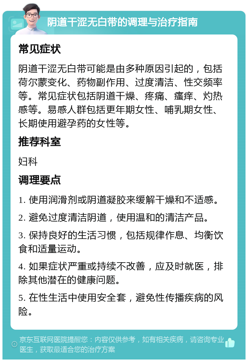 阴道干涩无白带的调理与治疗指南 常见症状 阴道干涩无白带可能是由多种原因引起的，包括荷尔蒙变化、药物副作用、过度清洁、性交频率等。常见症状包括阴道干燥、疼痛、瘙痒、灼热感等。易感人群包括更年期女性、哺乳期女性、长期使用避孕药的女性等。 推荐科室 妇科 调理要点 1. 使用润滑剂或阴道凝胶来缓解干燥和不适感。 2. 避免过度清洁阴道，使用温和的清洁产品。 3. 保持良好的生活习惯，包括规律作息、均衡饮食和适量运动。 4. 如果症状严重或持续不改善，应及时就医，排除其他潜在的健康问题。 5. 在性生活中使用安全套，避免性传播疾病的风险。