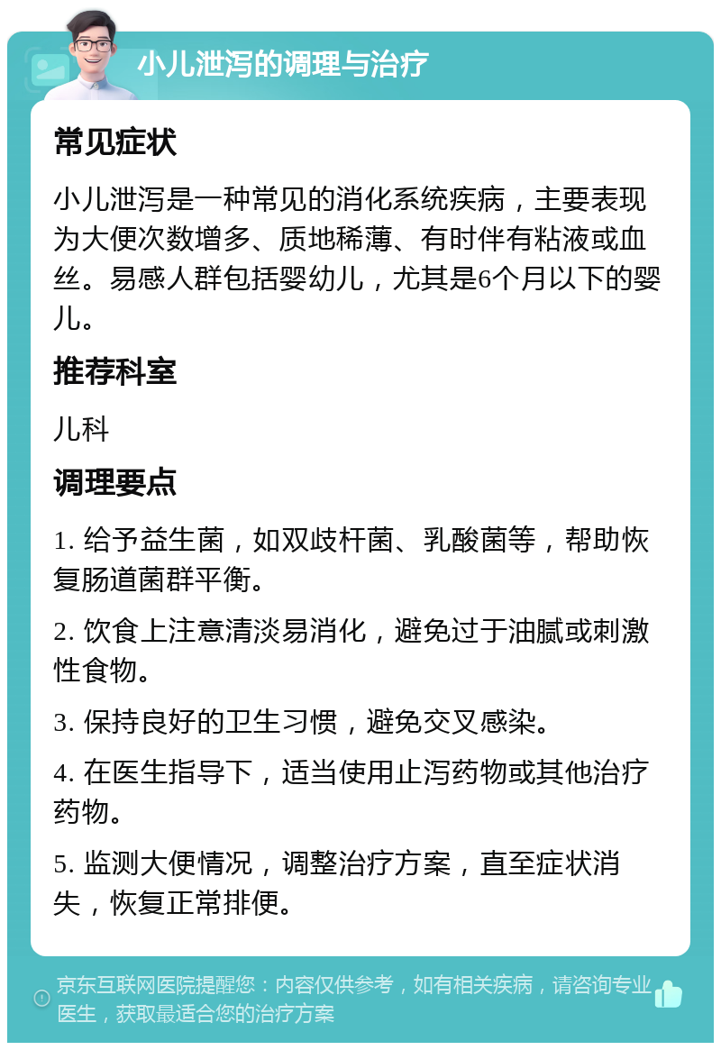 小儿泄泻的调理与治疗 常见症状 小儿泄泻是一种常见的消化系统疾病，主要表现为大便次数增多、质地稀薄、有时伴有粘液或血丝。易感人群包括婴幼儿，尤其是6个月以下的婴儿。 推荐科室 儿科 调理要点 1. 给予益生菌，如双歧杆菌、乳酸菌等，帮助恢复肠道菌群平衡。 2. 饮食上注意清淡易消化，避免过于油腻或刺激性食物。 3. 保持良好的卫生习惯，避免交叉感染。 4. 在医生指导下，适当使用止泻药物或其他治疗药物。 5. 监测大便情况，调整治疗方案，直至症状消失，恢复正常排便。