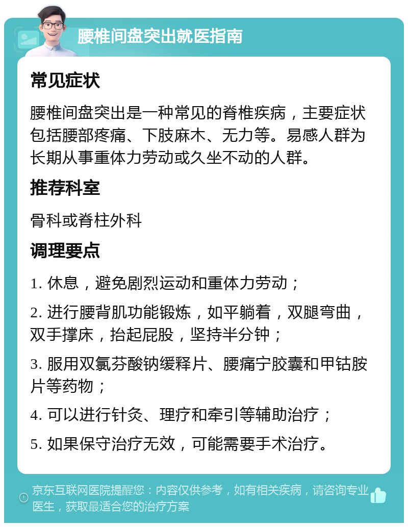 腰椎间盘突出就医指南 常见症状 腰椎间盘突出是一种常见的脊椎疾病，主要症状包括腰部疼痛、下肢麻木、无力等。易感人群为长期从事重体力劳动或久坐不动的人群。 推荐科室 骨科或脊柱外科 调理要点 1. 休息，避免剧烈运动和重体力劳动； 2. 进行腰背肌功能锻炼，如平躺着，双腿弯曲，双手撑床，抬起屁股，坚持半分钟； 3. 服用双氯芬酸钠缓释片、腰痛宁胶囊和甲钴胺片等药物； 4. 可以进行针灸、理疗和牵引等辅助治疗； 5. 如果保守治疗无效，可能需要手术治疗。