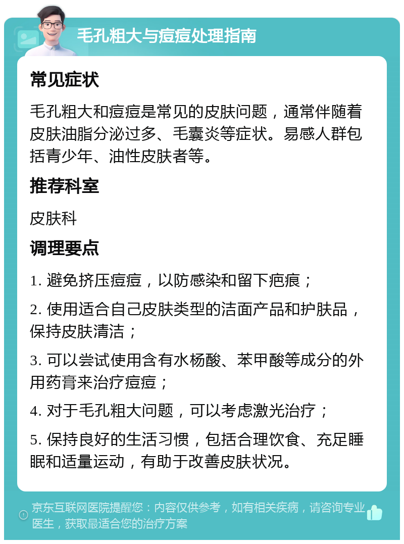 毛孔粗大与痘痘处理指南 常见症状 毛孔粗大和痘痘是常见的皮肤问题，通常伴随着皮肤油脂分泌过多、毛囊炎等症状。易感人群包括青少年、油性皮肤者等。 推荐科室 皮肤科 调理要点 1. 避免挤压痘痘，以防感染和留下疤痕； 2. 使用适合自己皮肤类型的洁面产品和护肤品，保持皮肤清洁； 3. 可以尝试使用含有水杨酸、苯甲酸等成分的外用药膏来治疗痘痘； 4. 对于毛孔粗大问题，可以考虑激光治疗； 5. 保持良好的生活习惯，包括合理饮食、充足睡眠和适量运动，有助于改善皮肤状况。