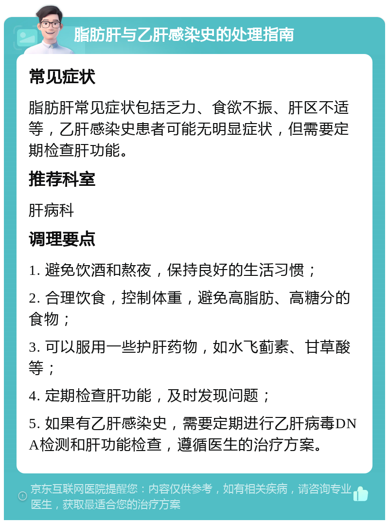 脂肪肝与乙肝感染史的处理指南 常见症状 脂肪肝常见症状包括乏力、食欲不振、肝区不适等，乙肝感染史患者可能无明显症状，但需要定期检查肝功能。 推荐科室 肝病科 调理要点 1. 避免饮酒和熬夜，保持良好的生活习惯； 2. 合理饮食，控制体重，避免高脂肪、高糖分的食物； 3. 可以服用一些护肝药物，如水飞蓟素、甘草酸等； 4. 定期检查肝功能，及时发现问题； 5. 如果有乙肝感染史，需要定期进行乙肝病毒DNA检测和肝功能检查，遵循医生的治疗方案。