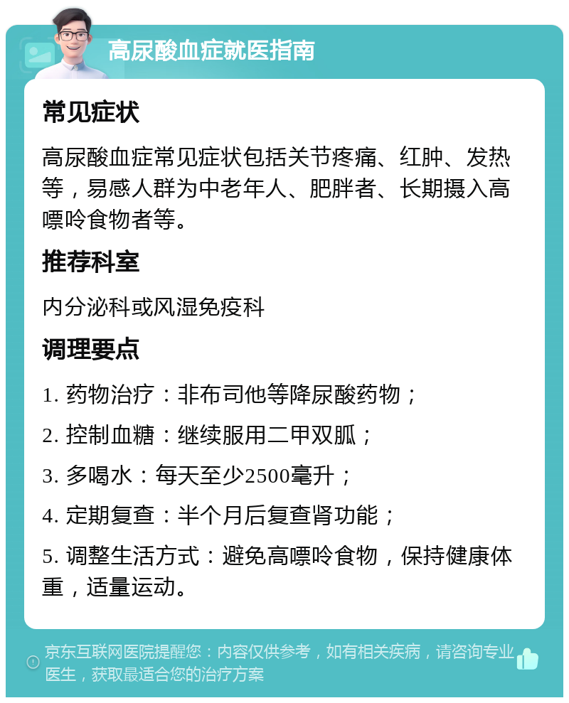 高尿酸血症就医指南 常见症状 高尿酸血症常见症状包括关节疼痛、红肿、发热等，易感人群为中老年人、肥胖者、长期摄入高嘌呤食物者等。 推荐科室 内分泌科或风湿免疫科 调理要点 1. 药物治疗：非布司他等降尿酸药物； 2. 控制血糖：继续服用二甲双胍； 3. 多喝水：每天至少2500毫升； 4. 定期复查：半个月后复查肾功能； 5. 调整生活方式：避免高嘌呤食物，保持健康体重，适量运动。