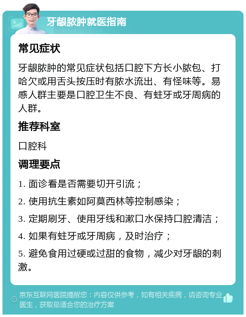 牙龈脓肿就医指南 常见症状 牙龈脓肿的常见症状包括口腔下方长小脓包、打哈欠或用舌头按压时有脓水流出、有怪味等。易感人群主要是口腔卫生不良、有蛀牙或牙周病的人群。 推荐科室 口腔科 调理要点 1. 面诊看是否需要切开引流； 2. 使用抗生素如阿莫西林等控制感染； 3. 定期刷牙、使用牙线和漱口水保持口腔清洁； 4. 如果有蛀牙或牙周病，及时治疗； 5. 避免食用过硬或过甜的食物，减少对牙龈的刺激。