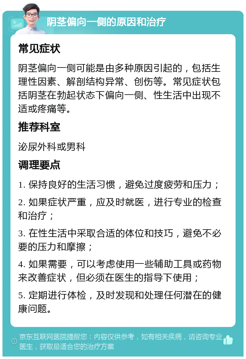 阴茎偏向一侧的原因和治疗 常见症状 阴茎偏向一侧可能是由多种原因引起的，包括生理性因素、解剖结构异常、创伤等。常见症状包括阴茎在勃起状态下偏向一侧、性生活中出现不适或疼痛等。 推荐科室 泌尿外科或男科 调理要点 1. 保持良好的生活习惯，避免过度疲劳和压力； 2. 如果症状严重，应及时就医，进行专业的检查和治疗； 3. 在性生活中采取合适的体位和技巧，避免不必要的压力和摩擦； 4. 如果需要，可以考虑使用一些辅助工具或药物来改善症状，但必须在医生的指导下使用； 5. 定期进行体检，及时发现和处理任何潜在的健康问题。