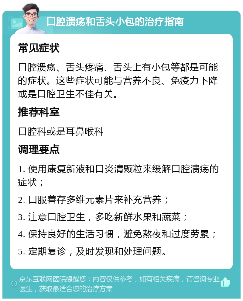 口腔溃疡和舌头小包的治疗指南 常见症状 口腔溃疡、舌头疼痛、舌头上有小包等都是可能的症状。这些症状可能与营养不良、免疫力下降或是口腔卫生不佳有关。 推荐科室 口腔科或是耳鼻喉科 调理要点 1. 使用康复新液和口炎清颗粒来缓解口腔溃疡的症状； 2. 口服善存多维元素片来补充营养； 3. 注意口腔卫生，多吃新鲜水果和蔬菜； 4. 保持良好的生活习惯，避免熬夜和过度劳累； 5. 定期复诊，及时发现和处理问题。