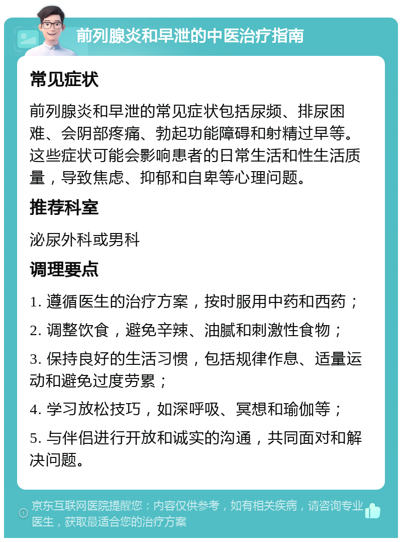 前列腺炎和早泄的中医治疗指南 常见症状 前列腺炎和早泄的常见症状包括尿频、排尿困难、会阴部疼痛、勃起功能障碍和射精过早等。这些症状可能会影响患者的日常生活和性生活质量，导致焦虑、抑郁和自卑等心理问题。 推荐科室 泌尿外科或男科 调理要点 1. 遵循医生的治疗方案，按时服用中药和西药； 2. 调整饮食，避免辛辣、油腻和刺激性食物； 3. 保持良好的生活习惯，包括规律作息、适量运动和避免过度劳累； 4. 学习放松技巧，如深呼吸、冥想和瑜伽等； 5. 与伴侣进行开放和诚实的沟通，共同面对和解决问题。