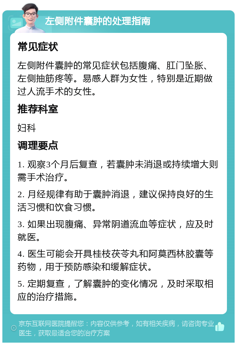 左侧附件囊肿的处理指南 常见症状 左侧附件囊肿的常见症状包括腹痛、肛门坠胀、左侧抽筋疼等。易感人群为女性，特别是近期做过人流手术的女性。 推荐科室 妇科 调理要点 1. 观察3个月后复查，若囊肿未消退或持续增大则需手术治疗。 2. 月经规律有助于囊肿消退，建议保持良好的生活习惯和饮食习惯。 3. 如果出现腹痛、异常阴道流血等症状，应及时就医。 4. 医生可能会开具桂枝茯苓丸和阿莫西林胶囊等药物，用于预防感染和缓解症状。 5. 定期复查，了解囊肿的变化情况，及时采取相应的治疗措施。