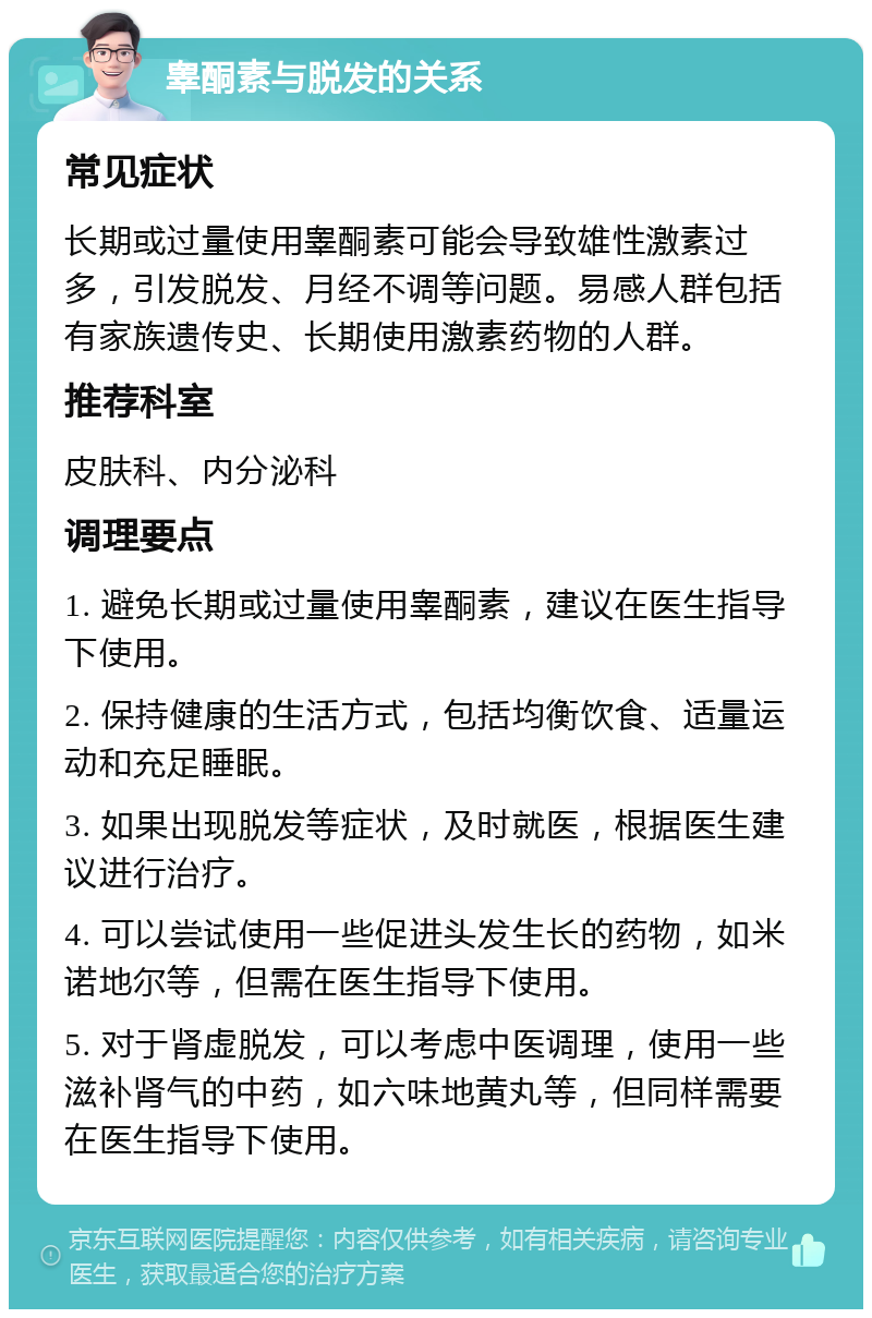 睾酮素与脱发的关系 常见症状 长期或过量使用睾酮素可能会导致雄性激素过多，引发脱发、月经不调等问题。易感人群包括有家族遗传史、长期使用激素药物的人群。 推荐科室 皮肤科、内分泌科 调理要点 1. 避免长期或过量使用睾酮素，建议在医生指导下使用。 2. 保持健康的生活方式，包括均衡饮食、适量运动和充足睡眠。 3. 如果出现脱发等症状，及时就医，根据医生建议进行治疗。 4. 可以尝试使用一些促进头发生长的药物，如米诺地尔等，但需在医生指导下使用。 5. 对于肾虚脱发，可以考虑中医调理，使用一些滋补肾气的中药，如六味地黄丸等，但同样需要在医生指导下使用。