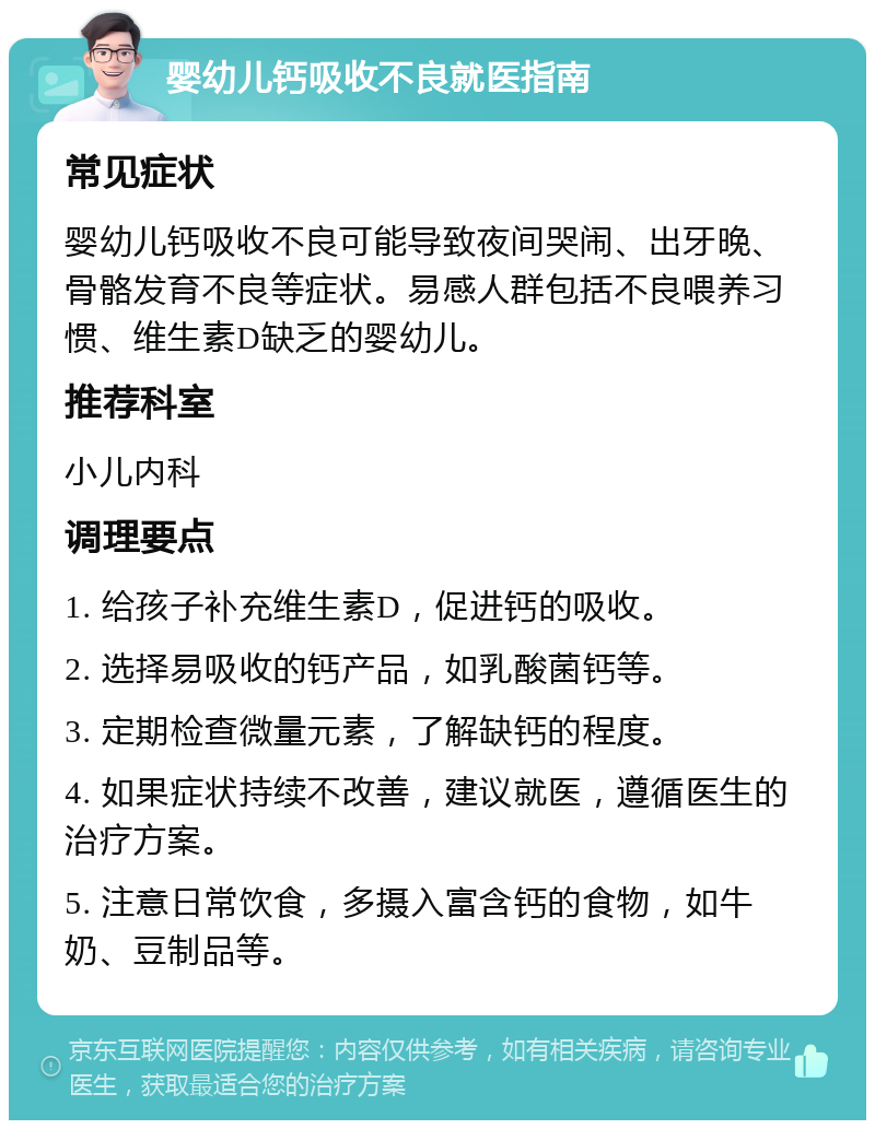 婴幼儿钙吸收不良就医指南 常见症状 婴幼儿钙吸收不良可能导致夜间哭闹、出牙晚、骨骼发育不良等症状。易感人群包括不良喂养习惯、维生素D缺乏的婴幼儿。 推荐科室 小儿内科 调理要点 1. 给孩子补充维生素D，促进钙的吸收。 2. 选择易吸收的钙产品，如乳酸菌钙等。 3. 定期检查微量元素，了解缺钙的程度。 4. 如果症状持续不改善，建议就医，遵循医生的治疗方案。 5. 注意日常饮食，多摄入富含钙的食物，如牛奶、豆制品等。