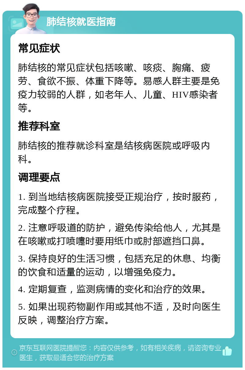 肺结核就医指南 常见症状 肺结核的常见症状包括咳嗽、咳痰、胸痛、疲劳、食欲不振、体重下降等。易感人群主要是免疫力较弱的人群，如老年人、儿童、HIV感染者等。 推荐科室 肺结核的推荐就诊科室是结核病医院或呼吸内科。 调理要点 1. 到当地结核病医院接受正规治疗，按时服药，完成整个疗程。 2. 注意呼吸道的防护，避免传染给他人，尤其是在咳嗽或打喷嚏时要用纸巾或肘部遮挡口鼻。 3. 保持良好的生活习惯，包括充足的休息、均衡的饮食和适量的运动，以增强免疫力。 4. 定期复查，监测病情的变化和治疗的效果。 5. 如果出现药物副作用或其他不适，及时向医生反映，调整治疗方案。