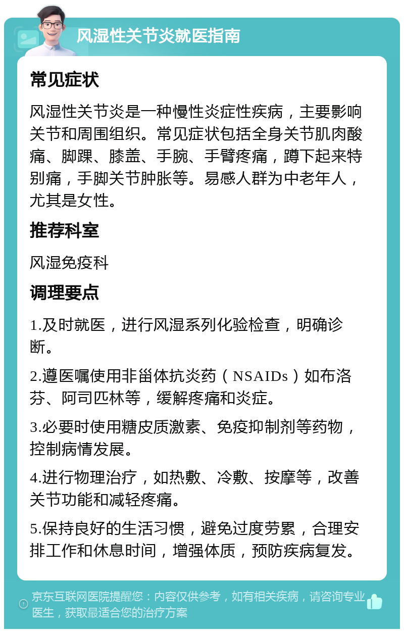 风湿性关节炎就医指南 常见症状 风湿性关节炎是一种慢性炎症性疾病，主要影响关节和周围组织。常见症状包括全身关节肌肉酸痛、脚踝、膝盖、手腕、手臂疼痛，蹲下起来特别痛，手脚关节肿胀等。易感人群为中老年人，尤其是女性。 推荐科室 风湿免疫科 调理要点 1.及时就医，进行风湿系列化验检查，明确诊断。 2.遵医嘱使用非甾体抗炎药（NSAIDs）如布洛芬、阿司匹林等，缓解疼痛和炎症。 3.必要时使用糖皮质激素、免疫抑制剂等药物，控制病情发展。 4.进行物理治疗，如热敷、冷敷、按摩等，改善关节功能和减轻疼痛。 5.保持良好的生活习惯，避免过度劳累，合理安排工作和休息时间，增强体质，预防疾病复发。