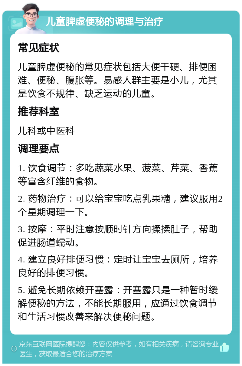 儿童脾虚便秘的调理与治疗 常见症状 儿童脾虚便秘的常见症状包括大便干硬、排便困难、便秘、腹胀等。易感人群主要是小儿，尤其是饮食不规律、缺乏运动的儿童。 推荐科室 儿科或中医科 调理要点 1. 饮食调节：多吃蔬菜水果、菠菜、芹菜、香蕉等富含纤维的食物。 2. 药物治疗：可以给宝宝吃点乳果糖，建议服用2个星期调理一下。 3. 按摩：平时注意按顺时针方向揉揉肚子，帮助促进肠道蠕动。 4. 建立良好排便习惯：定时让宝宝去厕所，培养良好的排便习惯。 5. 避免长期依赖开塞露：开塞露只是一种暂时缓解便秘的方法，不能长期服用，应通过饮食调节和生活习惯改善来解决便秘问题。