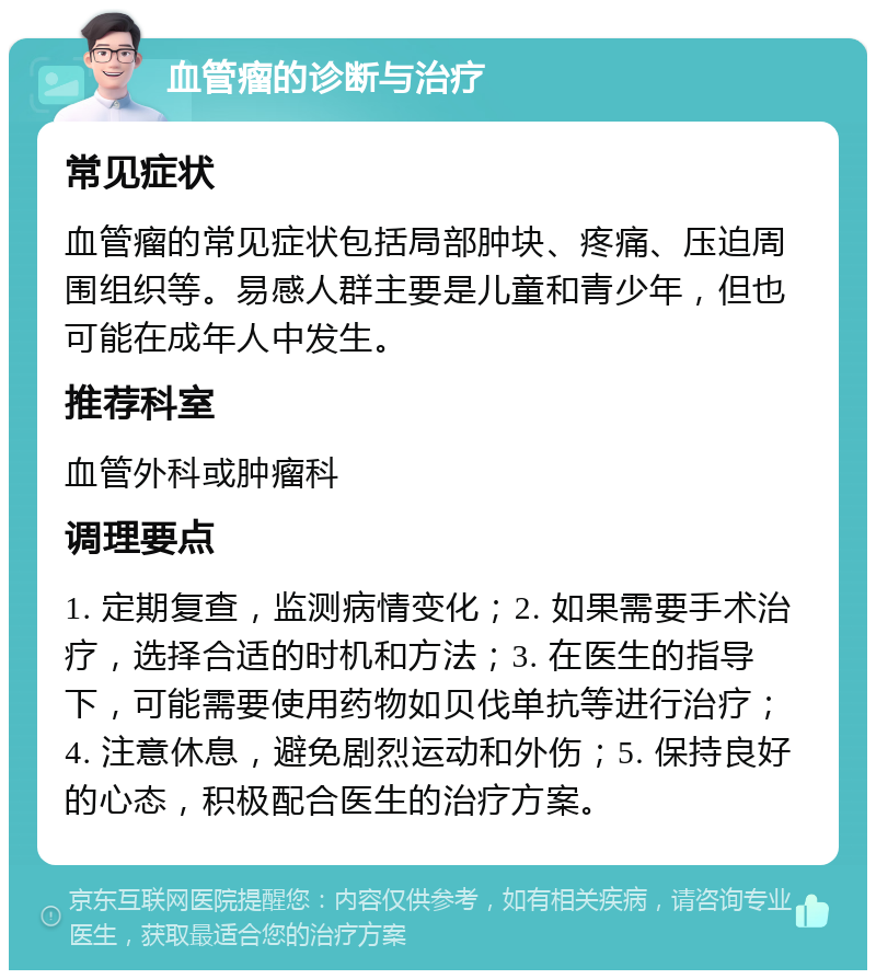 血管瘤的诊断与治疗 常见症状 血管瘤的常见症状包括局部肿块、疼痛、压迫周围组织等。易感人群主要是儿童和青少年，但也可能在成年人中发生。 推荐科室 血管外科或肿瘤科 调理要点 1. 定期复查，监测病情变化；2. 如果需要手术治疗，选择合适的时机和方法；3. 在医生的指导下，可能需要使用药物如贝伐单抗等进行治疗；4. 注意休息，避免剧烈运动和外伤；5. 保持良好的心态，积极配合医生的治疗方案。