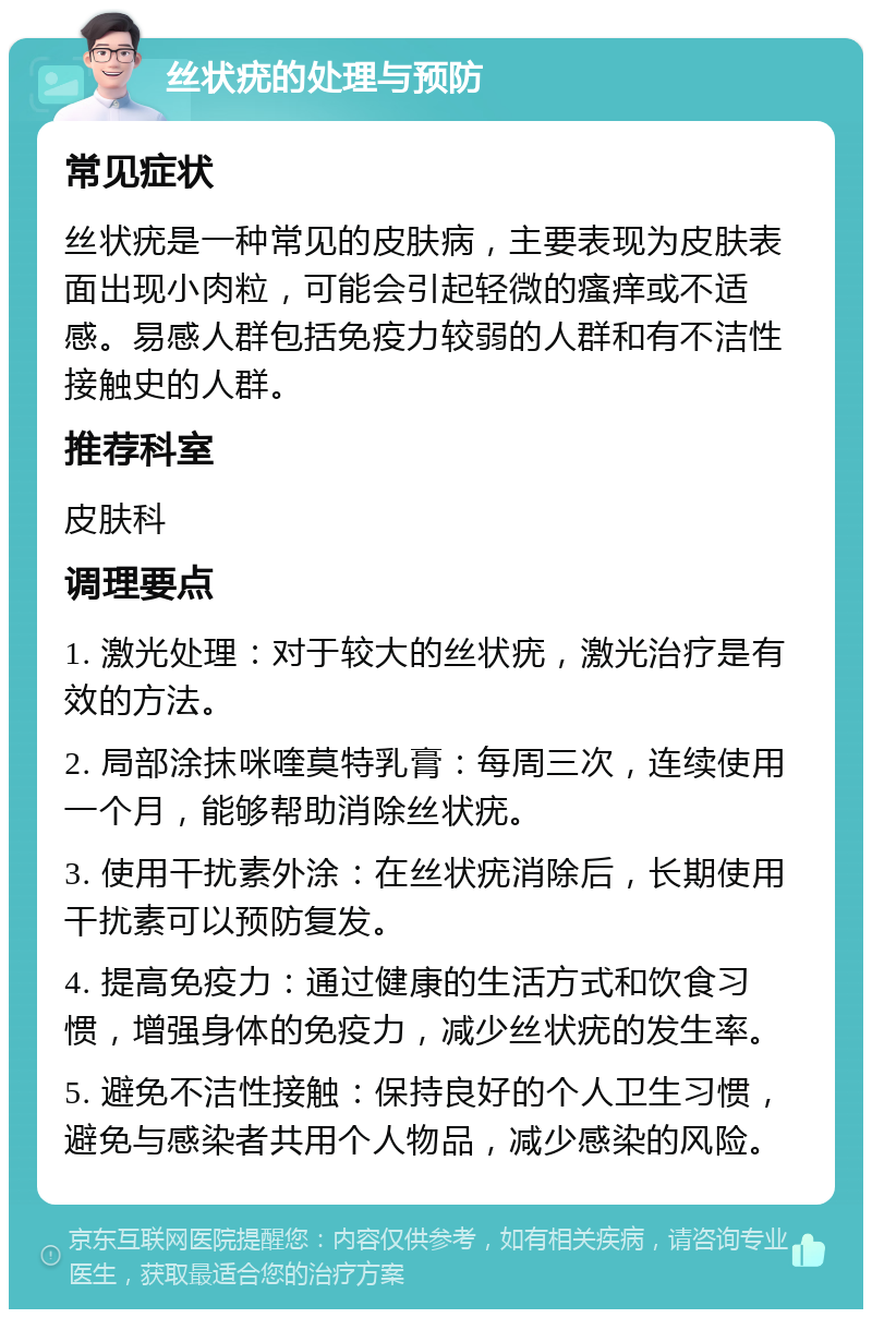 丝状疣的处理与预防 常见症状 丝状疣是一种常见的皮肤病，主要表现为皮肤表面出现小肉粒，可能会引起轻微的瘙痒或不适感。易感人群包括免疫力较弱的人群和有不洁性接触史的人群。 推荐科室 皮肤科 调理要点 1. 激光处理：对于较大的丝状疣，激光治疗是有效的方法。 2. 局部涂抹咪喹莫特乳膏：每周三次，连续使用一个月，能够帮助消除丝状疣。 3. 使用干扰素外涂：在丝状疣消除后，长期使用干扰素可以预防复发。 4. 提高免疫力：通过健康的生活方式和饮食习惯，增强身体的免疫力，减少丝状疣的发生率。 5. 避免不洁性接触：保持良好的个人卫生习惯，避免与感染者共用个人物品，减少感染的风险。