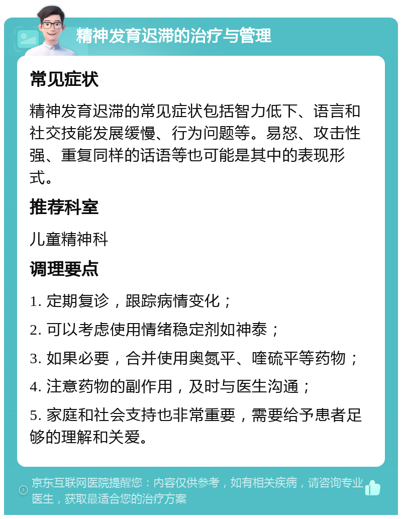 精神发育迟滞的治疗与管理 常见症状 精神发育迟滞的常见症状包括智力低下、语言和社交技能发展缓慢、行为问题等。易怒、攻击性强、重复同样的话语等也可能是其中的表现形式。 推荐科室 儿童精神科 调理要点 1. 定期复诊，跟踪病情变化； 2. 可以考虑使用情绪稳定剂如神泰； 3. 如果必要，合并使用奥氮平、喹硫平等药物； 4. 注意药物的副作用，及时与医生沟通； 5. 家庭和社会支持也非常重要，需要给予患者足够的理解和关爱。