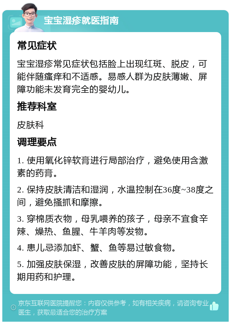 宝宝湿疹就医指南 常见症状 宝宝湿疹常见症状包括脸上出现红斑、脱皮，可能伴随瘙痒和不适感。易感人群为皮肤薄嫩、屏障功能未发育完全的婴幼儿。 推荐科室 皮肤科 调理要点 1. 使用氧化锌软膏进行局部治疗，避免使用含激素的药膏。 2. 保持皮肤清洁和湿润，水温控制在36度~38度之间，避免搔抓和摩擦。 3. 穿棉质衣物，母乳喂养的孩子，母亲不宜食辛辣、燥热、鱼腥、牛羊肉等发物。 4. 患儿忌添加虾、蟹、鱼等易过敏食物。 5. 加强皮肤保湿，改善皮肤的屏障功能，坚持长期用药和护理。