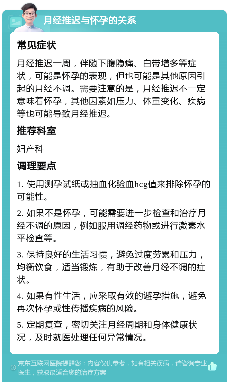 月经推迟与怀孕的关系 常见症状 月经推迟一周，伴随下腹隐痛、白带增多等症状，可能是怀孕的表现，但也可能是其他原因引起的月经不调。需要注意的是，月经推迟不一定意味着怀孕，其他因素如压力、体重变化、疾病等也可能导致月经推迟。 推荐科室 妇产科 调理要点 1. 使用测孕试纸或抽血化验血hcg值来排除怀孕的可能性。 2. 如果不是怀孕，可能需要进一步检查和治疗月经不调的原因，例如服用调经药物或进行激素水平检查等。 3. 保持良好的生活习惯，避免过度劳累和压力，均衡饮食，适当锻炼，有助于改善月经不调的症状。 4. 如果有性生活，应采取有效的避孕措施，避免再次怀孕或性传播疾病的风险。 5. 定期复查，密切关注月经周期和身体健康状况，及时就医处理任何异常情况。