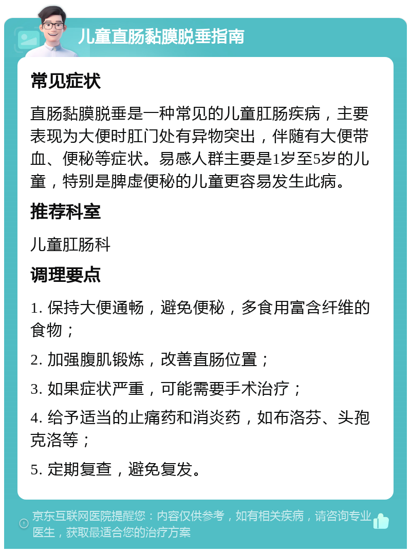 儿童直肠黏膜脱垂指南 常见症状 直肠黏膜脱垂是一种常见的儿童肛肠疾病，主要表现为大便时肛门处有异物突出，伴随有大便带血、便秘等症状。易感人群主要是1岁至5岁的儿童，特别是脾虚便秘的儿童更容易发生此病。 推荐科室 儿童肛肠科 调理要点 1. 保持大便通畅，避免便秘，多食用富含纤维的食物； 2. 加强腹肌锻炼，改善直肠位置； 3. 如果症状严重，可能需要手术治疗； 4. 给予适当的止痛药和消炎药，如布洛芬、头孢克洛等； 5. 定期复查，避免复发。