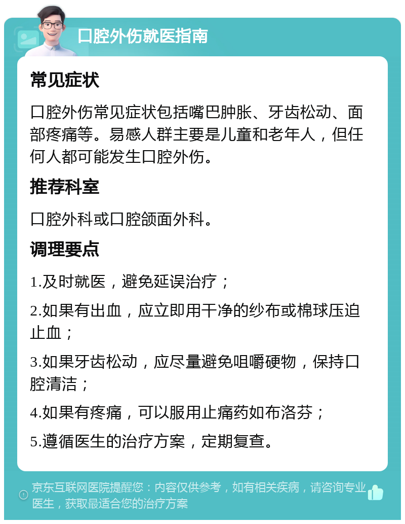 口腔外伤就医指南 常见症状 口腔外伤常见症状包括嘴巴肿胀、牙齿松动、面部疼痛等。易感人群主要是儿童和老年人，但任何人都可能发生口腔外伤。 推荐科室 口腔外科或口腔颌面外科。 调理要点 1.及时就医，避免延误治疗； 2.如果有出血，应立即用干净的纱布或棉球压迫止血； 3.如果牙齿松动，应尽量避免咀嚼硬物，保持口腔清洁； 4.如果有疼痛，可以服用止痛药如布洛芬； 5.遵循医生的治疗方案，定期复查。