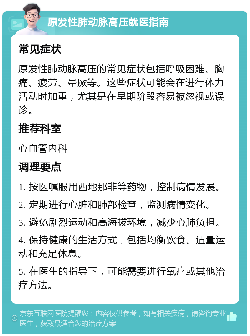 原发性肺动脉高压就医指南 常见症状 原发性肺动脉高压的常见症状包括呼吸困难、胸痛、疲劳、晕厥等。这些症状可能会在进行体力活动时加重，尤其是在早期阶段容易被忽视或误诊。 推荐科室 心血管内科 调理要点 1. 按医嘱服用西地那非等药物，控制病情发展。 2. 定期进行心脏和肺部检查，监测病情变化。 3. 避免剧烈运动和高海拔环境，减少心肺负担。 4. 保持健康的生活方式，包括均衡饮食、适量运动和充足休息。 5. 在医生的指导下，可能需要进行氧疗或其他治疗方法。