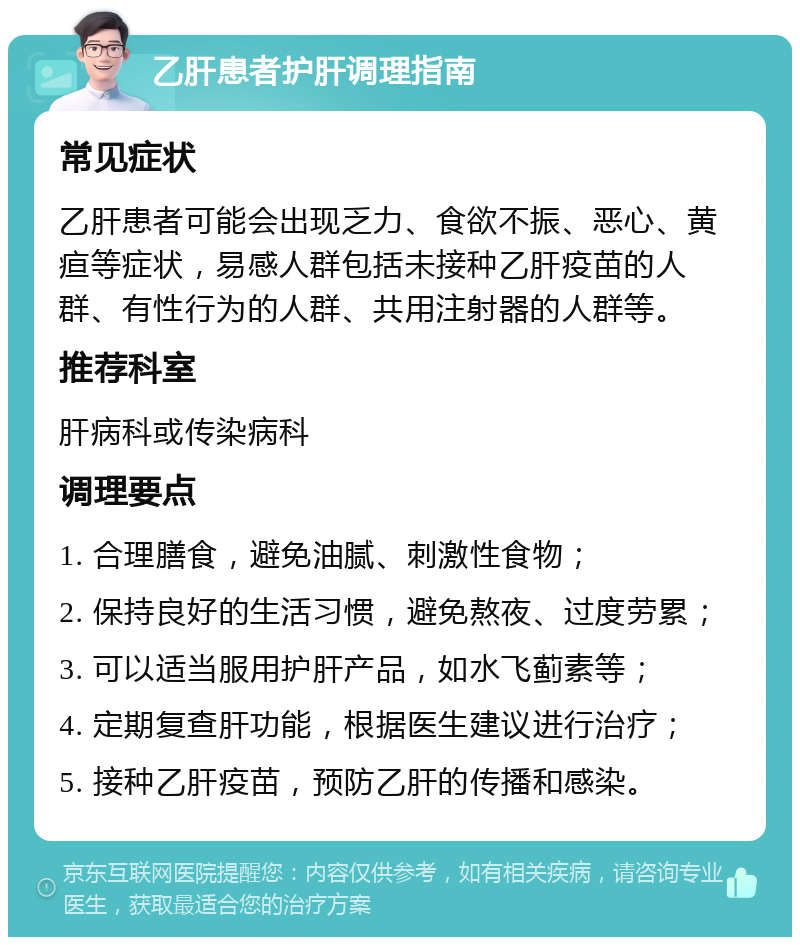 乙肝患者护肝调理指南 常见症状 乙肝患者可能会出现乏力、食欲不振、恶心、黄疸等症状，易感人群包括未接种乙肝疫苗的人群、有性行为的人群、共用注射器的人群等。 推荐科室 肝病科或传染病科 调理要点 1. 合理膳食，避免油腻、刺激性食物； 2. 保持良好的生活习惯，避免熬夜、过度劳累； 3. 可以适当服用护肝产品，如水飞蓟素等； 4. 定期复查肝功能，根据医生建议进行治疗； 5. 接种乙肝疫苗，预防乙肝的传播和感染。