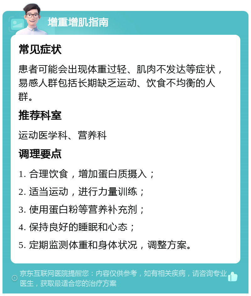 增重增肌指南 常见症状 患者可能会出现体重过轻、肌肉不发达等症状，易感人群包括长期缺乏运动、饮食不均衡的人群。 推荐科室 运动医学科、营养科 调理要点 1. 合理饮食，增加蛋白质摄入； 2. 适当运动，进行力量训练； 3. 使用蛋白粉等营养补充剂； 4. 保持良好的睡眠和心态； 5. 定期监测体重和身体状况，调整方案。