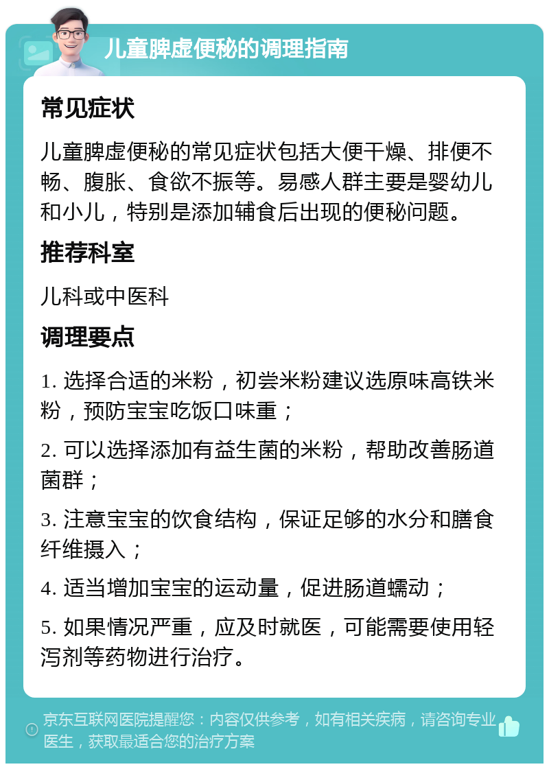 儿童脾虚便秘的调理指南 常见症状 儿童脾虚便秘的常见症状包括大便干燥、排便不畅、腹胀、食欲不振等。易感人群主要是婴幼儿和小儿，特别是添加辅食后出现的便秘问题。 推荐科室 儿科或中医科 调理要点 1. 选择合适的米粉，初尝米粉建议选原味高铁米粉，预防宝宝吃饭口味重； 2. 可以选择添加有益生菌的米粉，帮助改善肠道菌群； 3. 注意宝宝的饮食结构，保证足够的水分和膳食纤维摄入； 4. 适当增加宝宝的运动量，促进肠道蠕动； 5. 如果情况严重，应及时就医，可能需要使用轻泻剂等药物进行治疗。