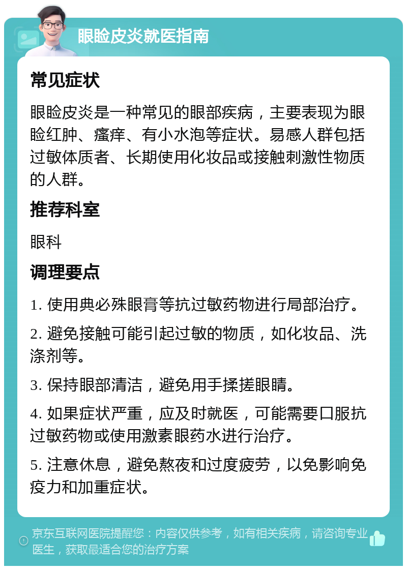 眼睑皮炎就医指南 常见症状 眼睑皮炎是一种常见的眼部疾病，主要表现为眼睑红肿、瘙痒、有小水泡等症状。易感人群包括过敏体质者、长期使用化妆品或接触刺激性物质的人群。 推荐科室 眼科 调理要点 1. 使用典必殊眼膏等抗过敏药物进行局部治疗。 2. 避免接触可能引起过敏的物质，如化妆品、洗涤剂等。 3. 保持眼部清洁，避免用手揉搓眼睛。 4. 如果症状严重，应及时就医，可能需要口服抗过敏药物或使用激素眼药水进行治疗。 5. 注意休息，避免熬夜和过度疲劳，以免影响免疫力和加重症状。