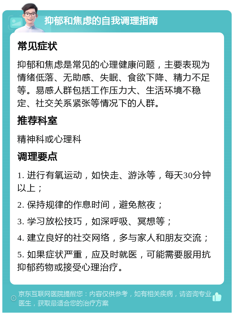 抑郁和焦虑的自我调理指南 常见症状 抑郁和焦虑是常见的心理健康问题，主要表现为情绪低落、无助感、失眠、食欲下降、精力不足等。易感人群包括工作压力大、生活环境不稳定、社交关系紧张等情况下的人群。 推荐科室 精神科或心理科 调理要点 1. 进行有氧运动，如快走、游泳等，每天30分钟以上； 2. 保持规律的作息时间，避免熬夜； 3. 学习放松技巧，如深呼吸、冥想等； 4. 建立良好的社交网络，多与家人和朋友交流； 5. 如果症状严重，应及时就医，可能需要服用抗抑郁药物或接受心理治疗。