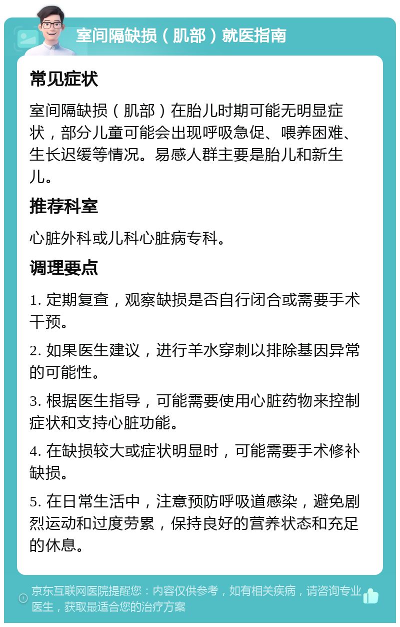 室间隔缺损（肌部）就医指南 常见症状 室间隔缺损（肌部）在胎儿时期可能无明显症状，部分儿童可能会出现呼吸急促、喂养困难、生长迟缓等情况。易感人群主要是胎儿和新生儿。 推荐科室 心脏外科或儿科心脏病专科。 调理要点 1. 定期复查，观察缺损是否自行闭合或需要手术干预。 2. 如果医生建议，进行羊水穿刺以排除基因异常的可能性。 3. 根据医生指导，可能需要使用心脏药物来控制症状和支持心脏功能。 4. 在缺损较大或症状明显时，可能需要手术修补缺损。 5. 在日常生活中，注意预防呼吸道感染，避免剧烈运动和过度劳累，保持良好的营养状态和充足的休息。