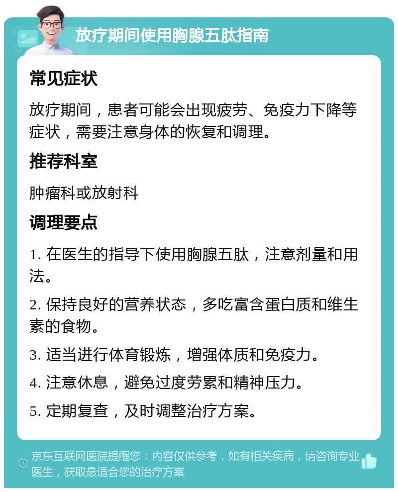 放疗期间使用胸腺五肽指南 常见症状 放疗期间，患者可能会出现疲劳、免疫力下降等症状，需要注意身体的恢复和调理。 推荐科室 肿瘤科或放射科 调理要点 1. 在医生的指导下使用胸腺五肽，注意剂量和用法。 2. 保持良好的营养状态，多吃富含蛋白质和维生素的食物。 3. 适当进行体育锻炼，增强体质和免疫力。 4. 注意休息，避免过度劳累和精神压力。 5. 定期复查，及时调整治疗方案。