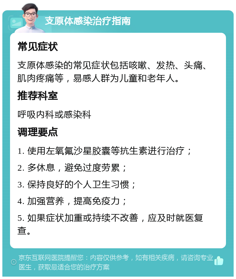 支原体感染治疗指南 常见症状 支原体感染的常见症状包括咳嗽、发热、头痛、肌肉疼痛等，易感人群为儿童和老年人。 推荐科室 呼吸内科或感染科 调理要点 1. 使用左氧氟沙星胶囊等抗生素进行治疗； 2. 多休息，避免过度劳累； 3. 保持良好的个人卫生习惯； 4. 加强营养，提高免疫力； 5. 如果症状加重或持续不改善，应及时就医复查。