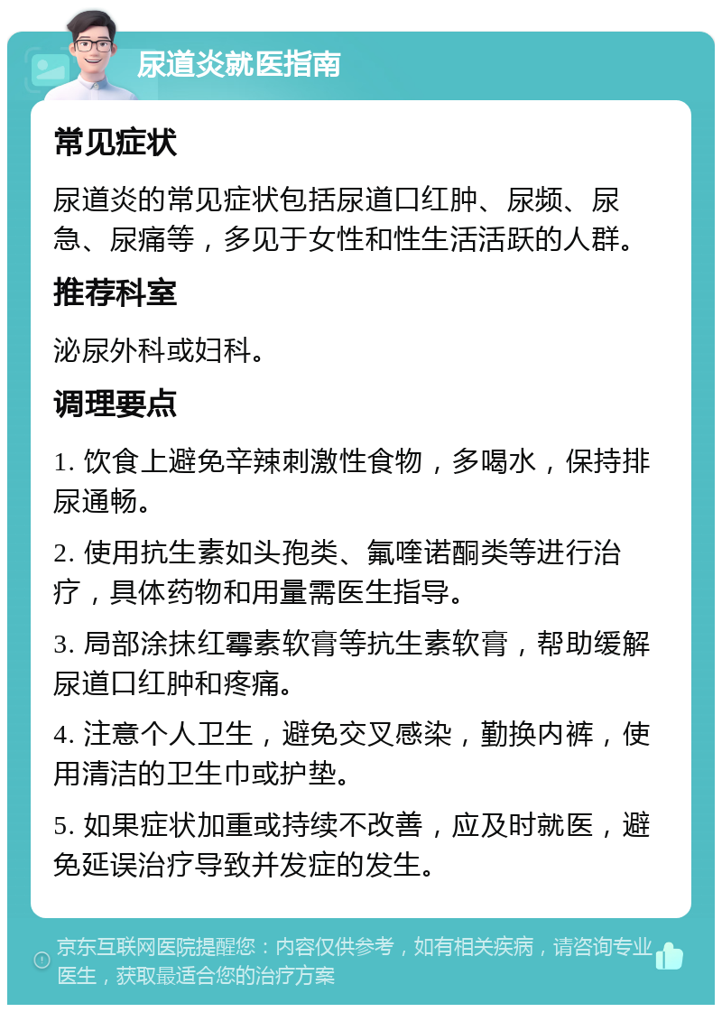 尿道炎就医指南 常见症状 尿道炎的常见症状包括尿道口红肿、尿频、尿急、尿痛等，多见于女性和性生活活跃的人群。 推荐科室 泌尿外科或妇科。 调理要点 1. 饮食上避免辛辣刺激性食物，多喝水，保持排尿通畅。 2. 使用抗生素如头孢类、氟喹诺酮类等进行治疗，具体药物和用量需医生指导。 3. 局部涂抹红霉素软膏等抗生素软膏，帮助缓解尿道口红肿和疼痛。 4. 注意个人卫生，避免交叉感染，勤换内裤，使用清洁的卫生巾或护垫。 5. 如果症状加重或持续不改善，应及时就医，避免延误治疗导致并发症的发生。