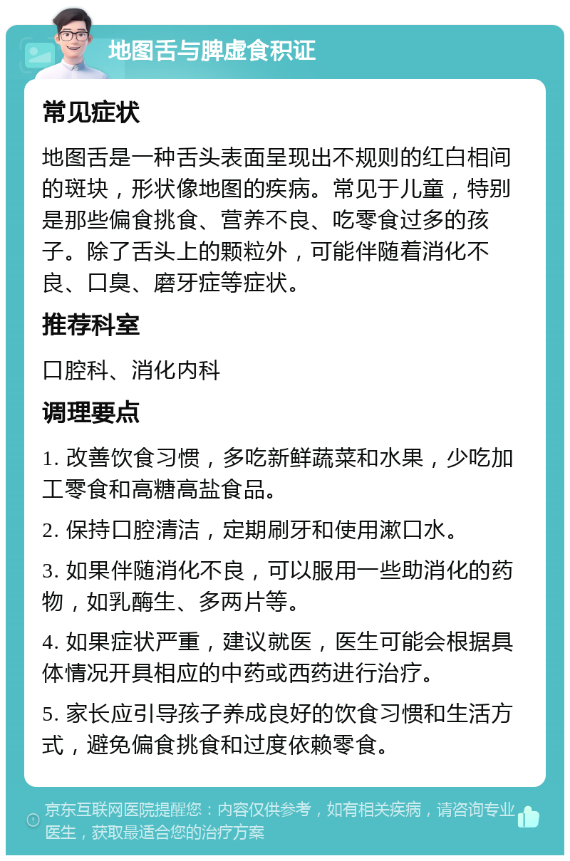 地图舌与脾虚食积证 常见症状 地图舌是一种舌头表面呈现出不规则的红白相间的斑块，形状像地图的疾病。常见于儿童，特别是那些偏食挑食、营养不良、吃零食过多的孩子。除了舌头上的颗粒外，可能伴随着消化不良、口臭、磨牙症等症状。 推荐科室 口腔科、消化内科 调理要点 1. 改善饮食习惯，多吃新鲜蔬菜和水果，少吃加工零食和高糖高盐食品。 2. 保持口腔清洁，定期刷牙和使用漱口水。 3. 如果伴随消化不良，可以服用一些助消化的药物，如乳酶生、多两片等。 4. 如果症状严重，建议就医，医生可能会根据具体情况开具相应的中药或西药进行治疗。 5. 家长应引导孩子养成良好的饮食习惯和生活方式，避免偏食挑食和过度依赖零食。