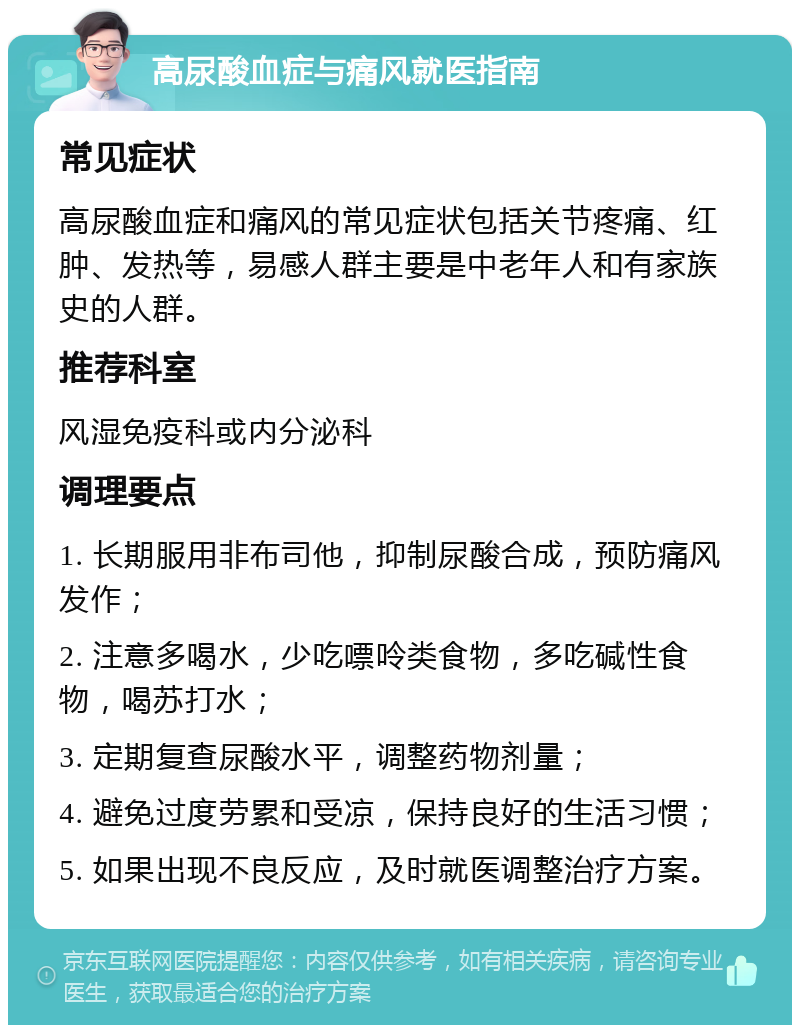 高尿酸血症与痛风就医指南 常见症状 高尿酸血症和痛风的常见症状包括关节疼痛、红肿、发热等，易感人群主要是中老年人和有家族史的人群。 推荐科室 风湿免疫科或内分泌科 调理要点 1. 长期服用非布司他，抑制尿酸合成，预防痛风发作； 2. 注意多喝水，少吃嘌呤类食物，多吃碱性食物，喝苏打水； 3. 定期复查尿酸水平，调整药物剂量； 4. 避免过度劳累和受凉，保持良好的生活习惯； 5. 如果出现不良反应，及时就医调整治疗方案。