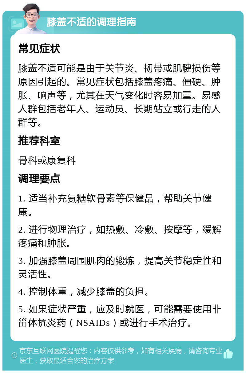 膝盖不适的调理指南 常见症状 膝盖不适可能是由于关节炎、韧带或肌腱损伤等原因引起的。常见症状包括膝盖疼痛、僵硬、肿胀、响声等，尤其在天气变化时容易加重。易感人群包括老年人、运动员、长期站立或行走的人群等。 推荐科室 骨科或康复科 调理要点 1. 适当补充氨糖软骨素等保健品，帮助关节健康。 2. 进行物理治疗，如热敷、冷敷、按摩等，缓解疼痛和肿胀。 3. 加强膝盖周围肌肉的锻炼，提高关节稳定性和灵活性。 4. 控制体重，减少膝盖的负担。 5. 如果症状严重，应及时就医，可能需要使用非甾体抗炎药（NSAIDs）或进行手术治疗。